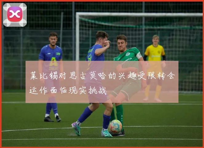莱比锡对恩古莫哈的兴趣受限转会运作面临现实挑战