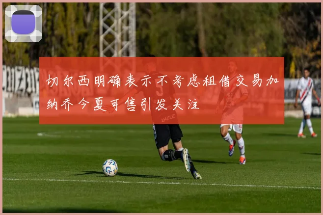 切尔西明确表示不考虑租借交易加纳乔今夏可售引发关注