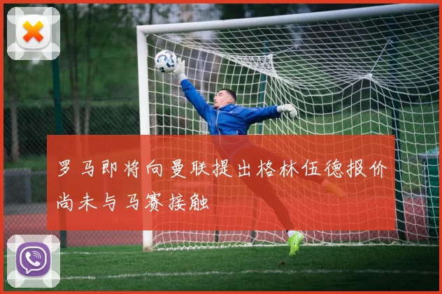 罗马即将向曼联提出格林伍德报价尚未与马赛接触