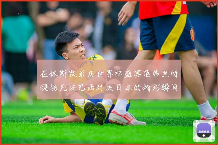 在休斯敦亲历世界杯盛宴范弗里特现场见证巴西对决日本的精彩瞬间