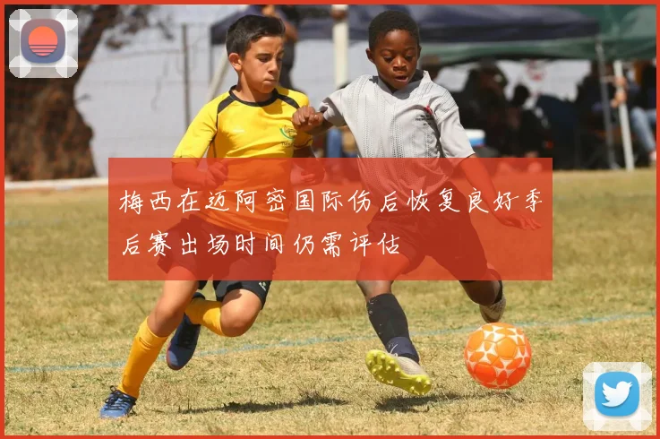 梅西在迈阿密国际伤后恢复良好季后赛出场时间仍需评估