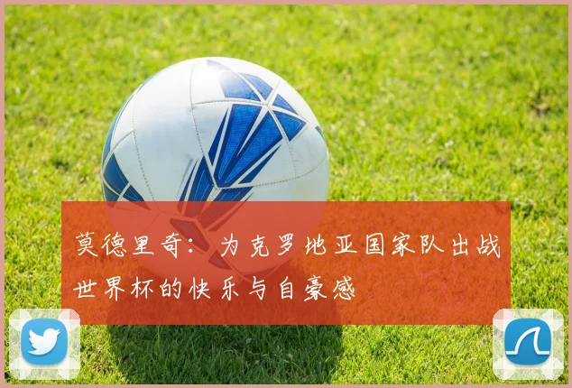 莫德里奇：为克罗地亚国家队出战世界杯的快乐与自豪感