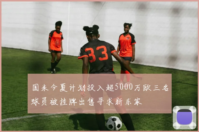 国米今夏计划投入超5000万欧三名球员被挂牌出售寻求新东家
