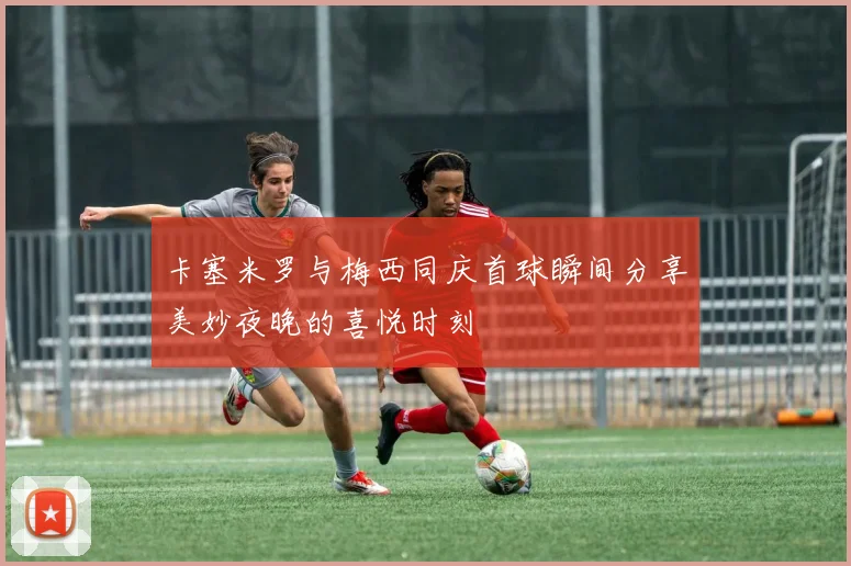 卡塞米罗与梅西同庆首球瞬间分享美妙夜晚的喜悦时刻