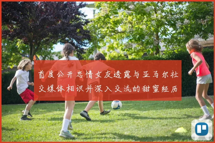 首度公开恋情女友透露与亚马尔社交媒体相识并深入交流的甜蜜经历
