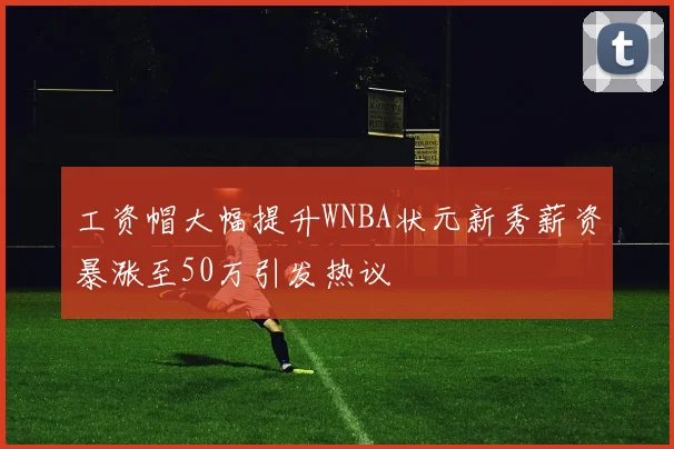 工资帽大幅提升WNBA状元新秀薪资暴涨至50万引发热议