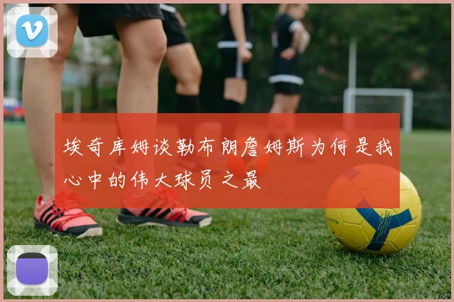 埃奇库姆谈勒布朗詹姆斯为何是我心中的伟大球员之最