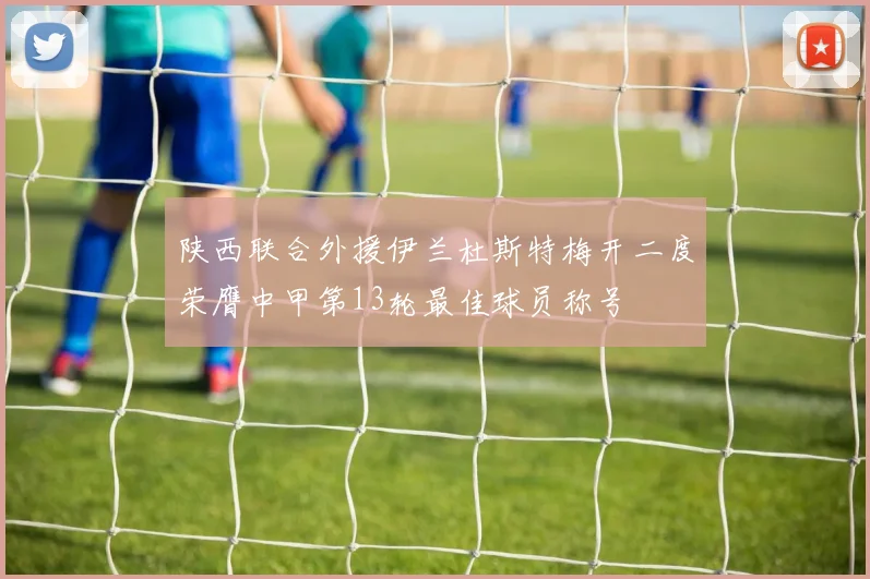 陕西联合外援伊兰杜斯特梅开二度荣膺中甲第13轮最佳球员称号