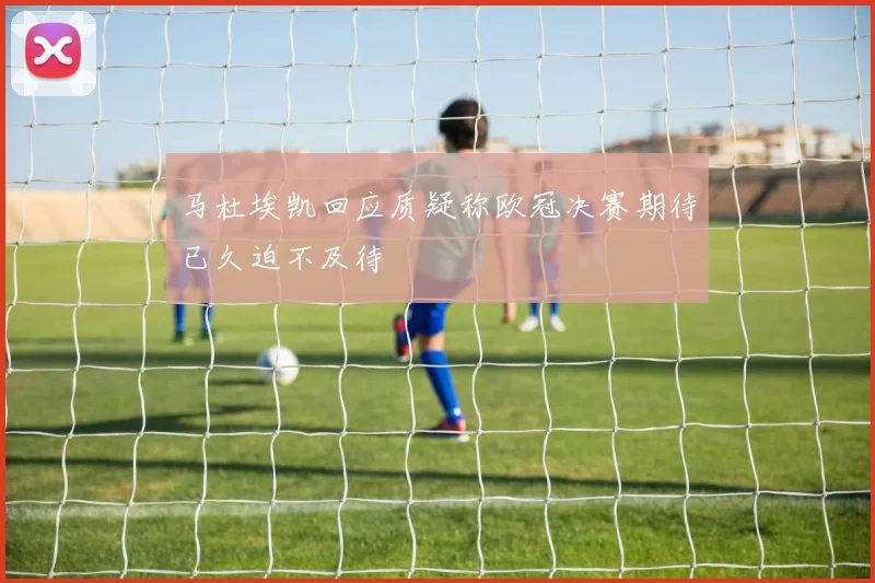 马杜埃凯回应质疑称欧冠决赛期待已久迫不及待