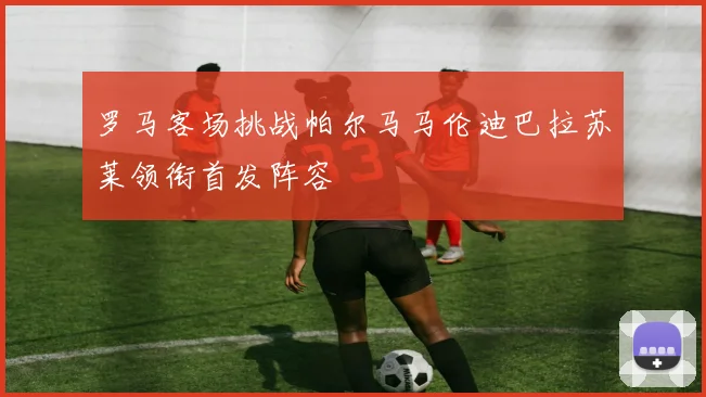 罗马客场挑战帕尔马马伦迪巴拉苏莱领衔首发阵容