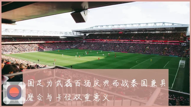 国足为武磊百场庆典而战泰国兼具磨合与卡位双重意义