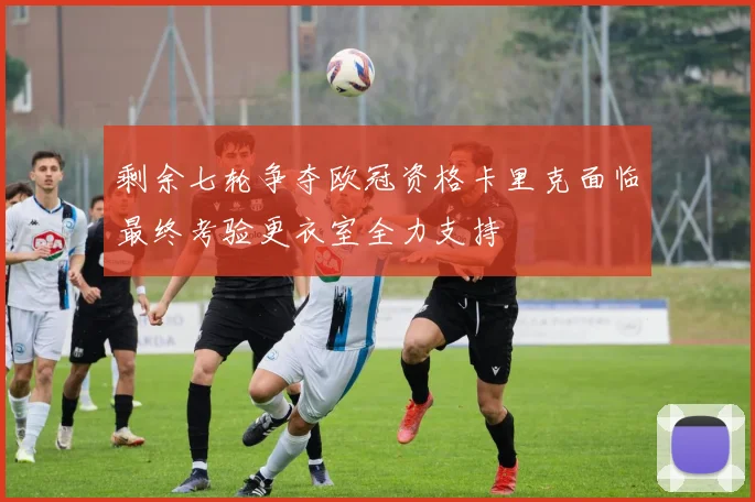 剩余七轮争夺欧冠资格卡里克面临最终考验更衣室全力支持