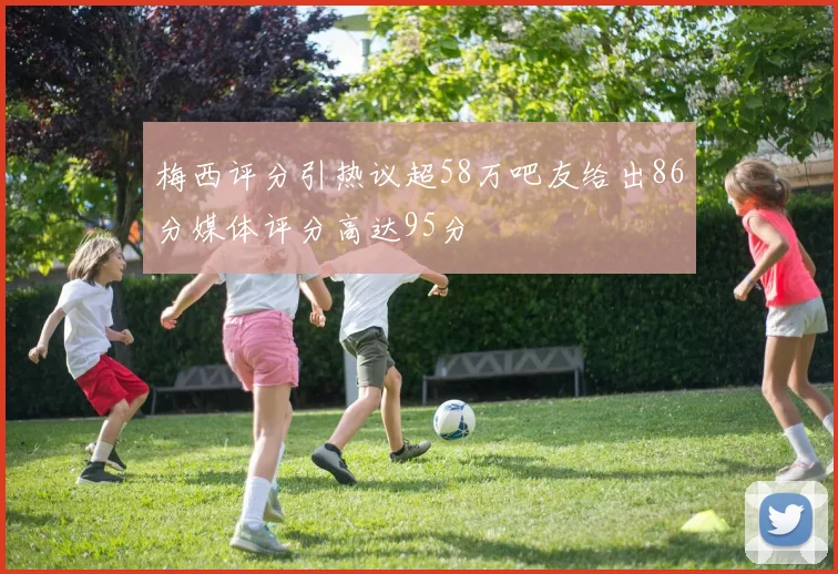 梅西评分引热议超58万吧友给出86分媒体评分高达95分