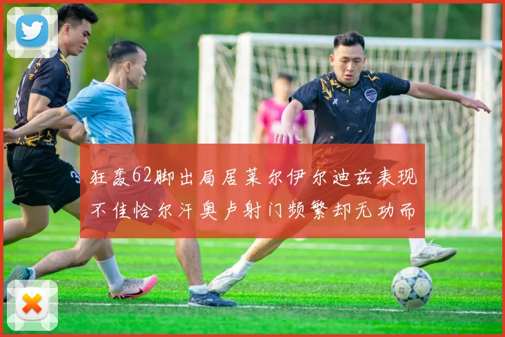 狂轰62脚出局居莱尔伊尔迪兹表现不佳恰尔汗奥卢射门频繁却无功而返