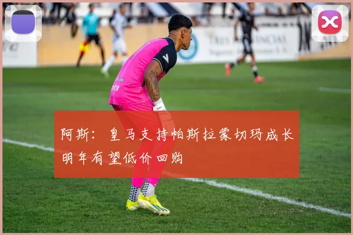 阿斯：皇马支持帕斯拉蒙切玛成长明年有望低价回购