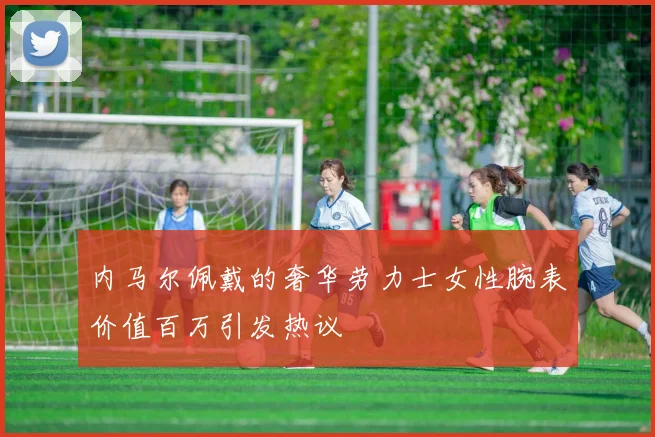 内马尔佩戴的奢华劳力士女性腕表价值百万引发热议