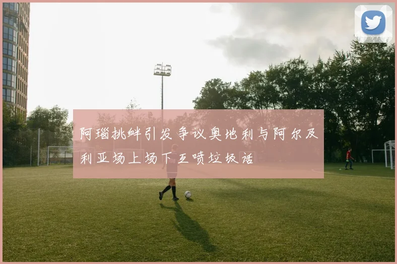 阿瑙挑衅引发争议奥地利与阿尔及利亚场上场下互喷垃圾话