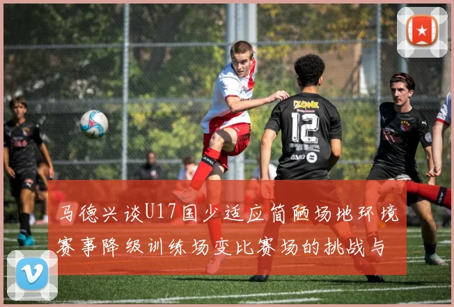马德兴谈U17国少适应简陋场地环境赛事降级训练场变比赛场的挑战与应对