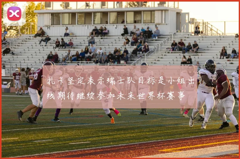 扎卡坚定表示瑞士队目标是小组出线期待继续参加未来世界杯赛事