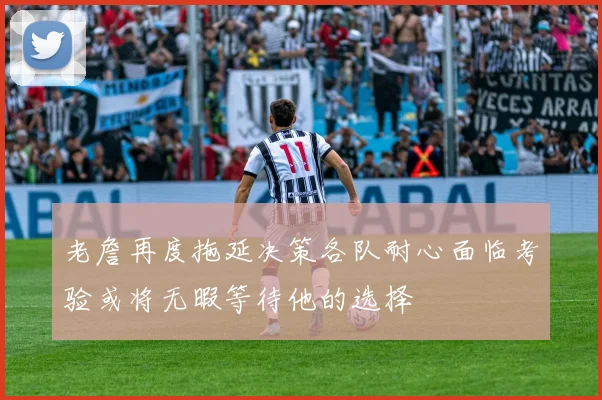 老詹再度拖延决策各队耐心面临考验或将无暇等待他的选择
