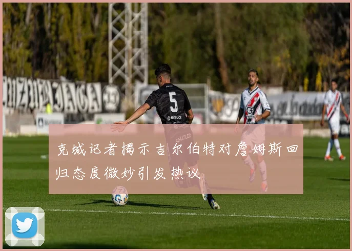 克城记者揭示吉尔伯特对詹姆斯回归态度微妙引发热议