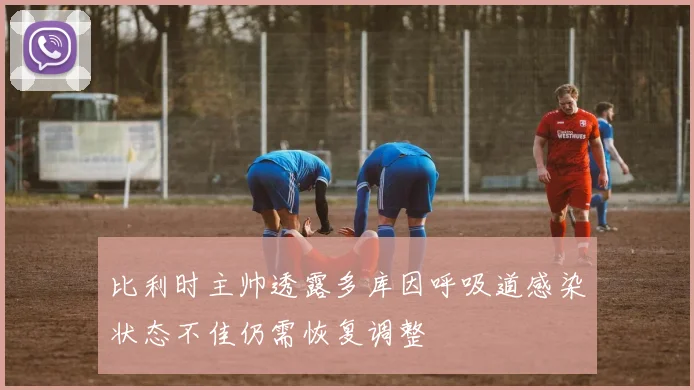 比利时主帅透露多库因呼吸道感染状态不佳仍需恢复调整